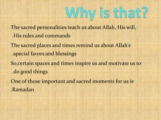 The sacred personalities teach us about Allah, His will, His rules and commands.  The sacred places and times remind us about Allah’s special favors and blessings.  So,certain spaces and times inspire us and motivate us to do good things.  One of those important and sacred moments for us is Ramadan. 