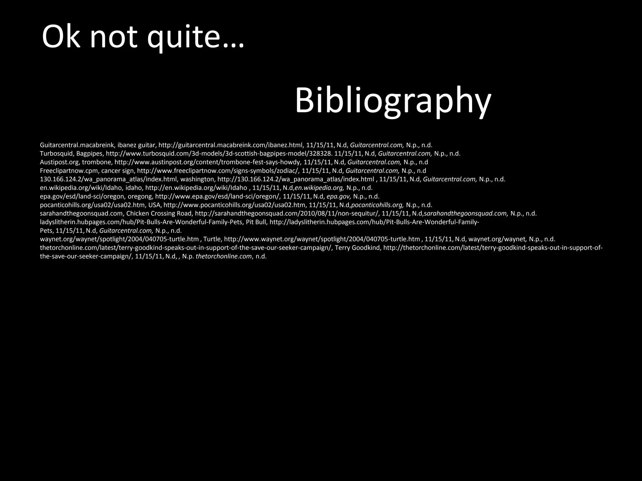 Ok not quite…
                                                                                   Bibliography
Guitarcentral.macabreink, ibanez guitar, http://guitarcentral.macabreink.com/ibanez.html, 11/15/11, N.d, Guitarcentral.com, N.p., n.d.
Turbosquid, Bagpipes, http://www.turbosquid.com/3d-models/3d-scottish-bagpipes-model/328328. 11/15/11, N.d, Guitarcentral.com, N.p., n.d.
Austipost.org, trombone, http://www.austinpost.org/content/trombone-fest-says-howdy, 11/15/11, N.d, Guitarcentral.com, N.p., n.d
Freeclipartnow.cpm, cancer sign, http://www.freeclipartnow.com/signs-symbols/zodiac/, 11/15/11, N.d, Guitarcentral.com, N.p., n.d
130.166.124.2/wa_panorama_atlas/index.html, washington, http://130.166.124.2/wa_panorama_atlas/index.html , 11/15/11, N.d, Guitarcentral.com, N.p., n.d.
en.wikipedia.org/wiki/Idaho, idaho, http://en.wikipedia.org/wiki/Idaho , 11/15/11, N.d,en.wikipedia.org, N.p., n.d.
epa.gov/esd/land-sci/oregon, oregong, http://www.epa.gov/esd/land-sci/oregon/, 11/15/11, N.d, epa.gov, N.p., n.d.
pocanticohills.org/usa02/usa02.htm, USA, http://www.pocanticohills.org/usa02/usa02.htm, 11/15/11, N.d,pocanticohills.org, N.p., n.d.
sarahandthegoonsquad.com, Chicken Crossing Road, http://sarahandthegoonsquad.com/2010/08/11/non-sequitur/, 11/15/11, N.d,sarahandthegoonsquad.com, N.p., n.d.
ladyslitherin.hubpages.com/hub/Pit-Bulls-Are-Wonderful-Family-Pets, Pit Bull, http://ladyslitherin.hubpages.com/hub/Pit-Bulls-Are-Wonderful-Family-
Pets, 11/15/11, N.d, Guitarcentral.com, N.p., n.d.
waynet.org/waynet/spotlight/2004/040705-turtle.htm , Turtle, http://www.waynet.org/waynet/spotlight/2004/040705-turtle.htm , 11/15/11, N.d, waynet.org/waynet, N.p., n.d.
thetorchonline.com/latest/terry-goodkind-speaks-out-in-support-of-the-save-our-seeker-campaign/, Terry Goodkind, http://thetorchonline.com/latest/terry-goodkind-speaks-out-in-support-of-
the-save-our-seeker-campaign/, 11/15/11, N.d, , N.p. thetorchonline.com, n.d.
 