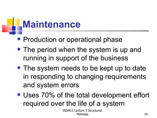 Maintenance
   Production or operational phase
   The period when the system is up and
    running in support of the business
   The system needs to be kept up to date
    in responding to changing requirements
    and system errors
   Uses 70% of the total development effort
    required over the life of a system
                ISDM11 Lecture 3 Structured
                         Methods              10
 