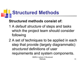 Structured Methods
Structured methods consist of:
1 A default structure of steps and tasks
  which the project team should consider
  following
2 A set of techniques to be applied in each
  step that provide (largely diagrammatic)
  structured definitions of user
  requirements and system components.
              ISDM11 Lecture 3 Structured
                       Methods              11
 