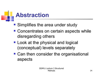 Abstraction
   Simplifies the area under study
   Concentrates on certain aspects while
    disregarding others
   Look at the physical and logical
    (conceptual) levels separately
   Can then consider the organisational
    aspects
              ISDM11 Lecture 3 Structured
                       Methods              14
 