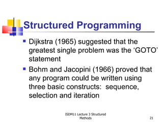Structured Programming
   Dijkstra (1965) suggested that the
    greatest single problem was the ‘GOTO’
    statement
   Bohm and Jacopini (1966) proved that
    any program could be written using
    three basic constructs: sequence,
    selection and iteration

              ISDM11 Lecture 3 Structured
                       Methods              21
 