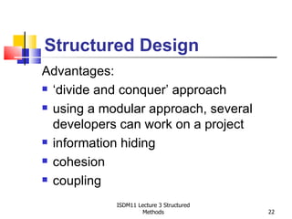 Structured Design
Advantages:
 ‘divide and conquer’ approach

 using a modular approach, several

  developers can work on a project
 information hiding

 cohesion

 coupling


            ISDM11 Lecture 3 Structured
                     Methods              22
 