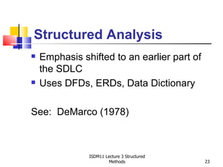 Structured Analysis
   Emphasis shifted to an earlier part of
    the SDLC
   Uses DFDs, ERDs, Data Dictionary

See: DeMarco (1978)



               ISDM11 Lecture 3 Structured
                        Methods              23
 