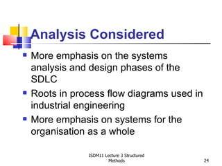 Analysis Considered
   More emphasis on the systems
    analysis and design phases of the
    SDLC
   Roots in process flow diagrams used in
    industrial engineering
   More emphasis on systems for the
    organisation as a whole

                ISDM11 Lecture 3 Structured
                         Methods              24
 