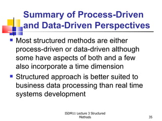 Summary of Process-Driven
      and Data-Driven Perspectives
   Most structured methods are either
    process-driven or data-driven although
    some have aspects of both and a few
    also incorporate a time dimension
   Structured approach is better suited to
    business data processing than real time
    systems development

                   ISDM11 Lecture 3 Structured
                            Methods              35
 