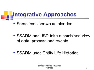 Integrative Approaches
   Sometimes known as blended

   SSADM and JSD take a combined view
    of data, process and events

   SSADM uses Entity Life Histories

              ISDM11 Lecture 3 Structured
                       Methods              37
 