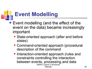 Event Modelling
   Event modelling (and the effect of the
    event on the data) became increasingly
    important
       State-oriented approach (after and before
        states)
       Command-oriented approach (procedural
        description of the command
       Interaction-oriented approach (rules and
        constraints controlling the interaction
        between events, processing and data
                    ISDM11 Lecture 3 Structured
                             Methods                38
 