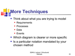 More Techniques
   Think about what you are trying to model
       Requirements
       Processes
       Data
       Events
   Which diagram is clearer or more specific
   Is a particular notation mandated by your
    chosen method

                  ISDM11 Lecture 3 Structured
                           Methods              43
 