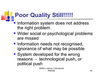 Poor Quality Still!!!!!
   Information system does not address
    the right problem
   Wider social or psychological problems
    are missed
   Information needs not recognised,
    ignorance of what may be possible
   System developed for the wrong
    reasons - technological push, or
    political push
               ISDM11 Lecture 3 Structured
                        Methods              46
 
