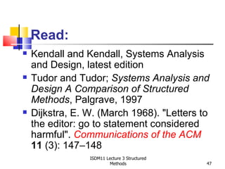 Read:
   Kendall and Kendall, Systems Analysis
    and Design, latest edition
   Tudor and Tudor; Systems Analysis and
    Design A Comparison of Structured
    Methods, Palgrave, 1997
   Dijkstra, E. W. (March 1968). "Letters to
    the editor: go to statement considered
    harmful". Communications of the ACM
    11 (3): 147–148
                 ISDM11 Lecture 3 Structured
                          Methods              47
 