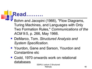 Read………
   Bohm and Jacopini (1966), "Flow Diagrams,
    Turing Machines, and Languages with Only
    Two Formation Rules," Communications of the
    ACM 9:5, p. 266, May 1966.
   DeMarco, Tom. Structured Analysis and
    System Specification.
   Yourdon, Gane and Sarson, Yourdon and
    Constantine etc
   Codd, 1970 onwards work on relational
    databases
                 ISDM11 Lecture 3 Structured
                          Methods              48
 