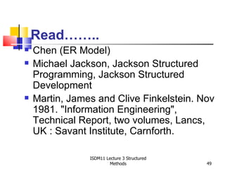 Read……..
   Chen (ER Model)
   Michael Jackson, Jackson Structured
    Programming, Jackson Structured
    Development
   Martin, James and Clive Finkelstein. Nov
    1981. "Information Engineering",
    Technical Report, two volumes, Lancs,
    UK : Savant Institute, Carnforth.

                ISDM11 Lecture 3 Structured
                         Methods              49
 