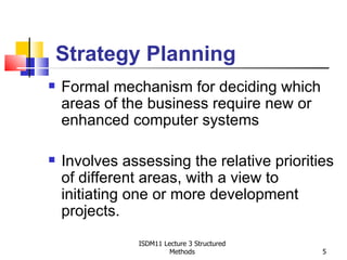 Strategy Planning
   Formal mechanism for deciding which
    areas of the business require new or
    enhanced computer systems

   Involves assessing the relative priorities
    of different areas, with a view to
    initiating one or more development
    projects.
               ISDM11 Lecture 3 Structured
                        Methods              5
 