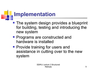 Implementation
   The system design provides a blueprint
    for building, testing and introducing the
    new system
   Programs are constructed and
    hardware is installed
   Provide training for users and
    assistance in cutting over to the new
    system
               ISDM11 Lecture 3 Structured
                        Methods              9
 