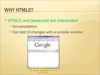    HTML5 and javascript are interpreted
     No compilation
     Can test UI changes with a console window




               Firebug extension for
                      Firefox
 