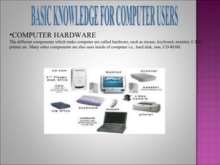 •COMPUTER HARDWARE
The different components which make computer are called hardware, such as mouse, keyboard, monitor, C.P.U,
printer etc. Many other components are also uses inside of computer i.e., hard disk, ram, CD-ROM.
 