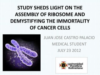 STUDY SHEDS LIGHT ON THE
 ASSEMBLY OF RIBOSOME AND
DEMYSTIFYING THE IMMORTALITY
      OF CANCER CELLS
           JUAN JOSE CASTRO PALACIO
               MEDICAL STUDENT
                  JULY 23 2012
 