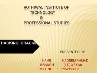 KOTHIWAL INSTITUTE OF
            TECHNOLOGY
                &
         PROFESSIONAL STUDIES



HACKING CRACKING

                           PRESENTED BY

                 NAME    : NADEEM AHMAD
                BRANCH :    (I.T.) 3rd Year
               ROLL NO. : 0952113008
 