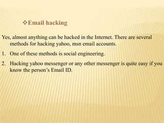 Email hacking

Yes, almost anything can be hacked in the Internet. There are several
   methods for hacking yahoo, msn em...