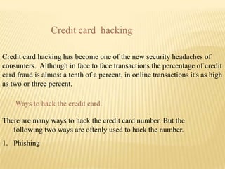 Credit card hacking

Credit card hacking has become one of the new security headaches of
consumers. Although in face to fa...
