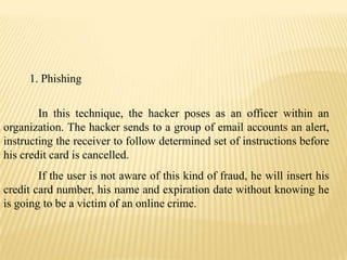1. Phishing


        In this technique, the hacker poses as an officer within an
organization. The hacker sends to a grou...