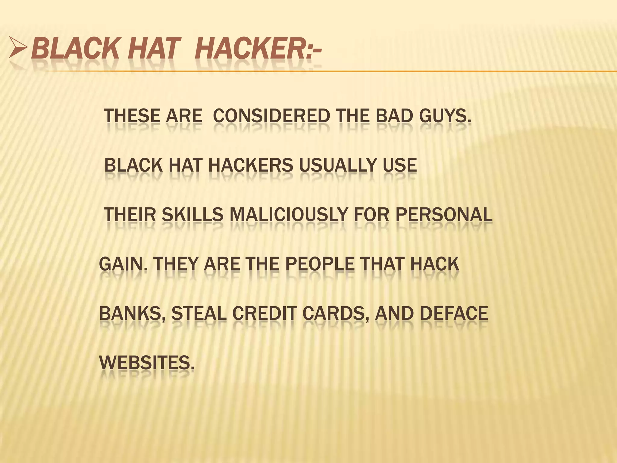 BLACK HAT HACKER:-

     THESE ARE CONSIDERED THE BAD GUYS.

     BLACK HAT HACKERS USUALLY USE

     THEIR SKILLS MALICIOUSLY FOR PERSONAL

     GAIN. THEY ARE THE PEOPLE THAT HACK

     BANKS, STEAL CREDIT CARDS, AND DEFACE

     WEBSITES.
 