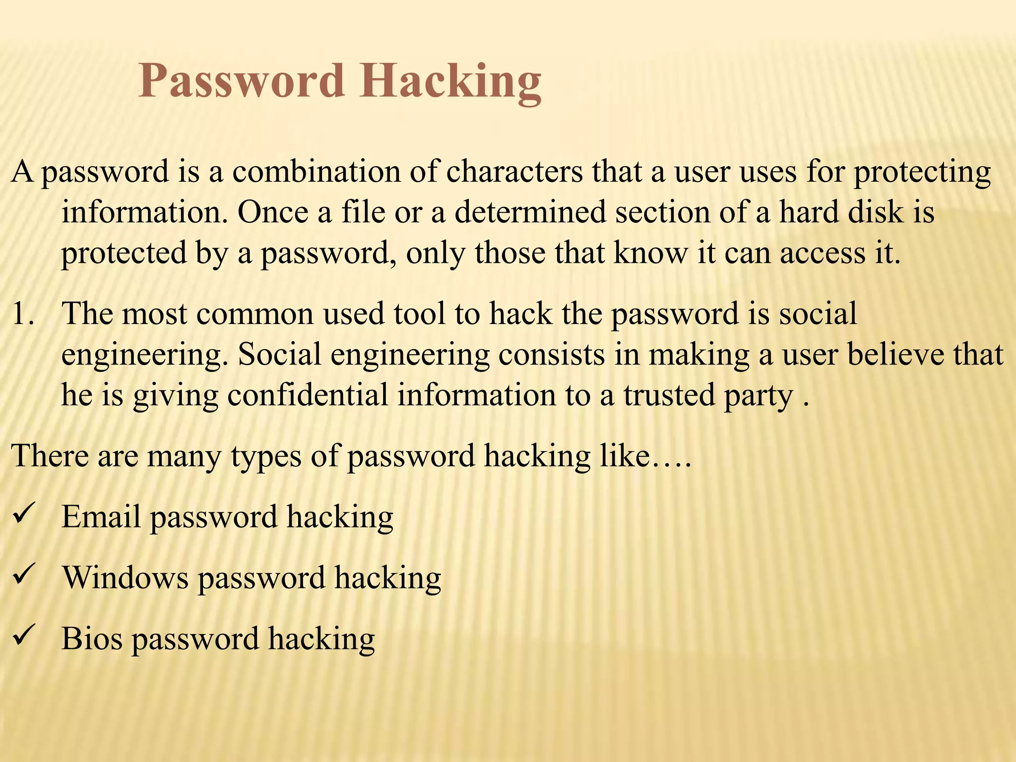 Password Hacking
A password is a combination of characters that a user uses for protecting
   information. Once a file or a determined section of a hard disk is
   protected by a password, only those that know it can access it.
1. The most common used tool to hack the password is social
   engineering. Social engineering consists in making a user believe that
   he is giving confidential information to a trusted party .
There are many types of password hacking like….
 Email password hacking
 Windows password hacking
 Bios password hacking
 