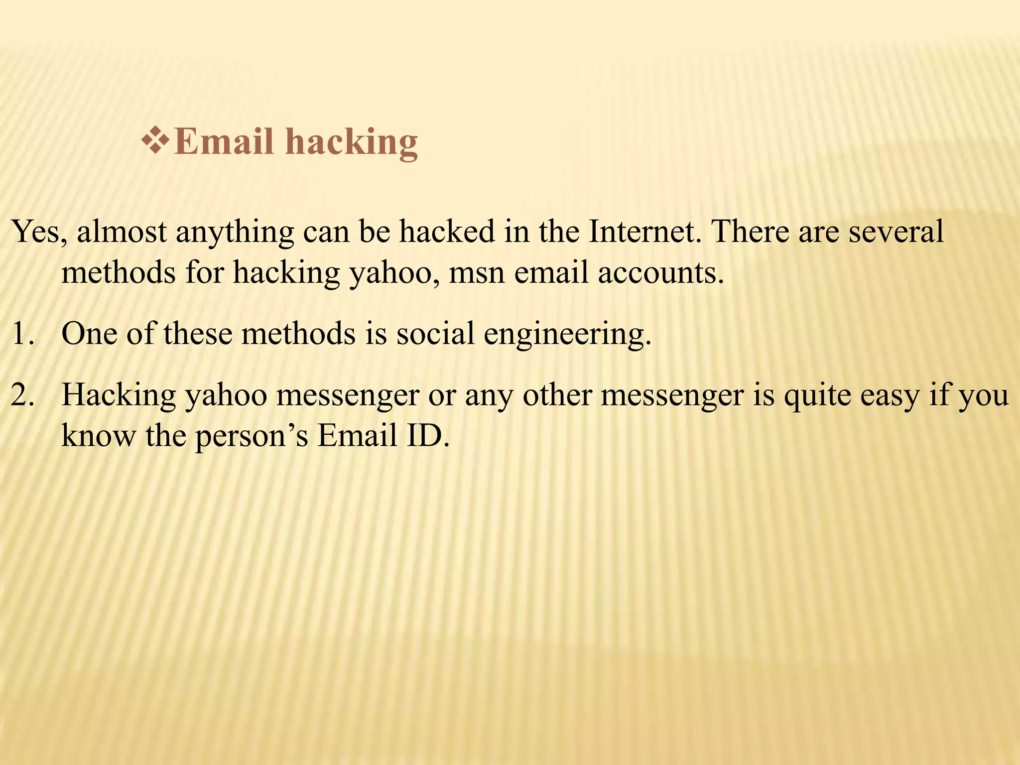 Email hacking

Yes, almost anything can be hacked in the Internet. There are several
   methods for hacking yahoo, msn email accounts.
1. One of these methods is social engineering.
2. Hacking yahoo messenger or any other messenger is quite easy if you
   know the person’s Email ID.
 