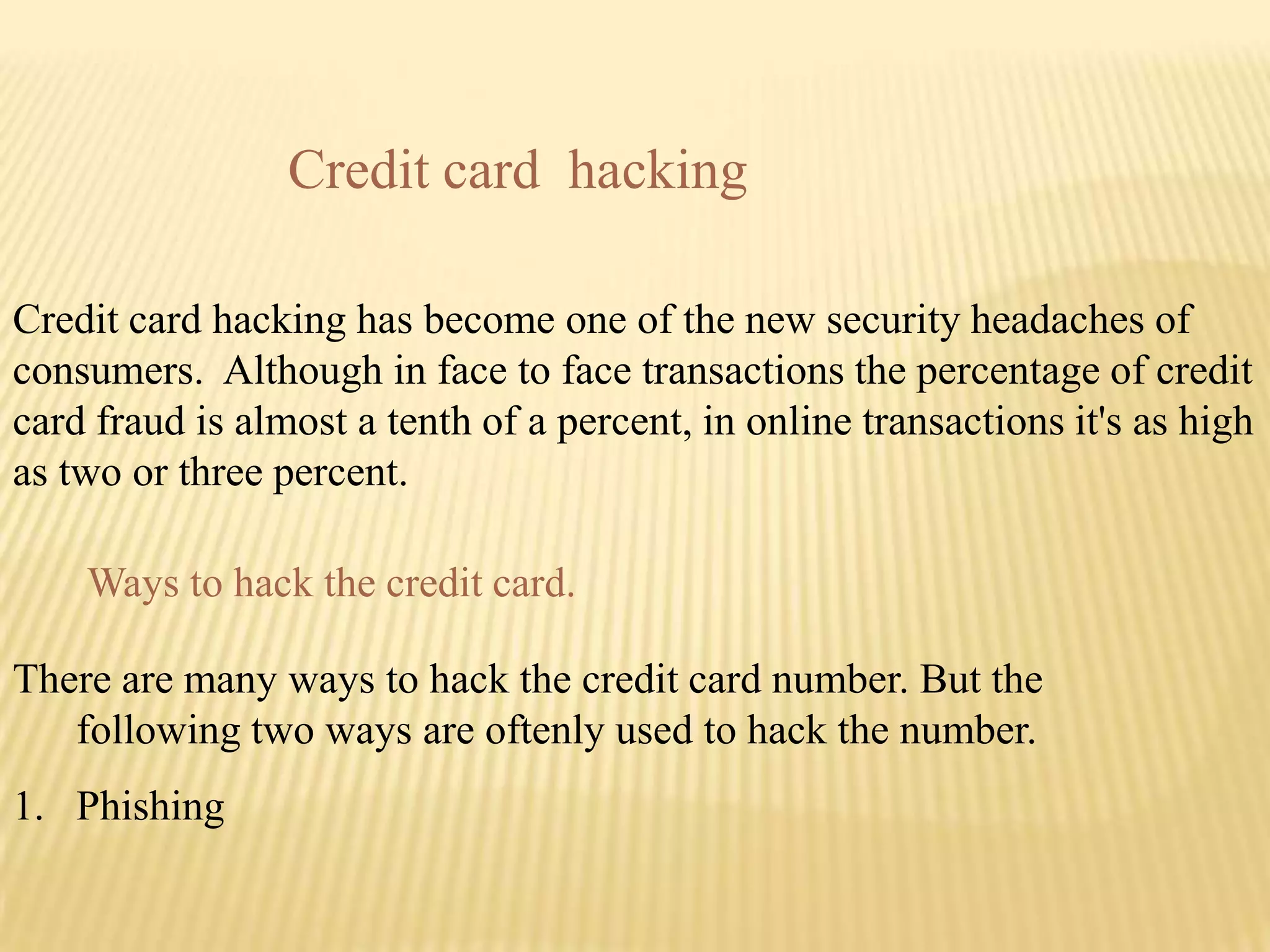 Credit card hacking

Credit card hacking has become one of the new security headaches of
consumers. Although in face to face transactions the percentage of credit
card fraud is almost a tenth of a percent, in online transactions it's as high
as two or three percent.

    Ways to hack the credit card.

There are many ways to hack the credit card number. But the
   following two ways are oftenly used to hack the number.
1. Phishing
 