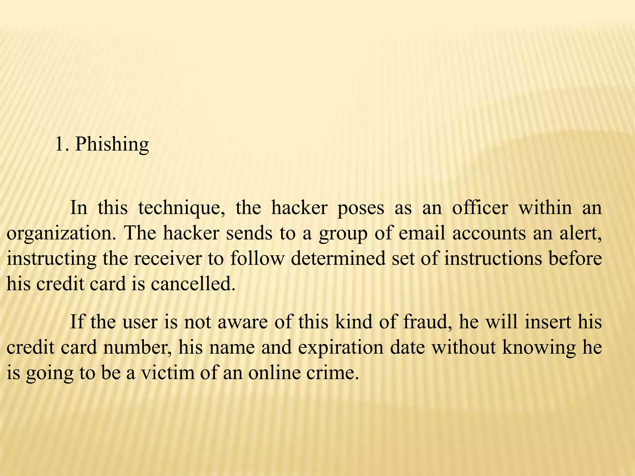 1. Phishing


        In this technique, the hacker poses as an officer within an
organization. The hacker sends to a group of email accounts an alert,
instructing the receiver to follow determined set of instructions before
his credit card is cancelled.
        If the user is not aware of this kind of fraud, he will insert his
credit card number, his name and expiration date without knowing he
is going to be a victim of an online crime.
 