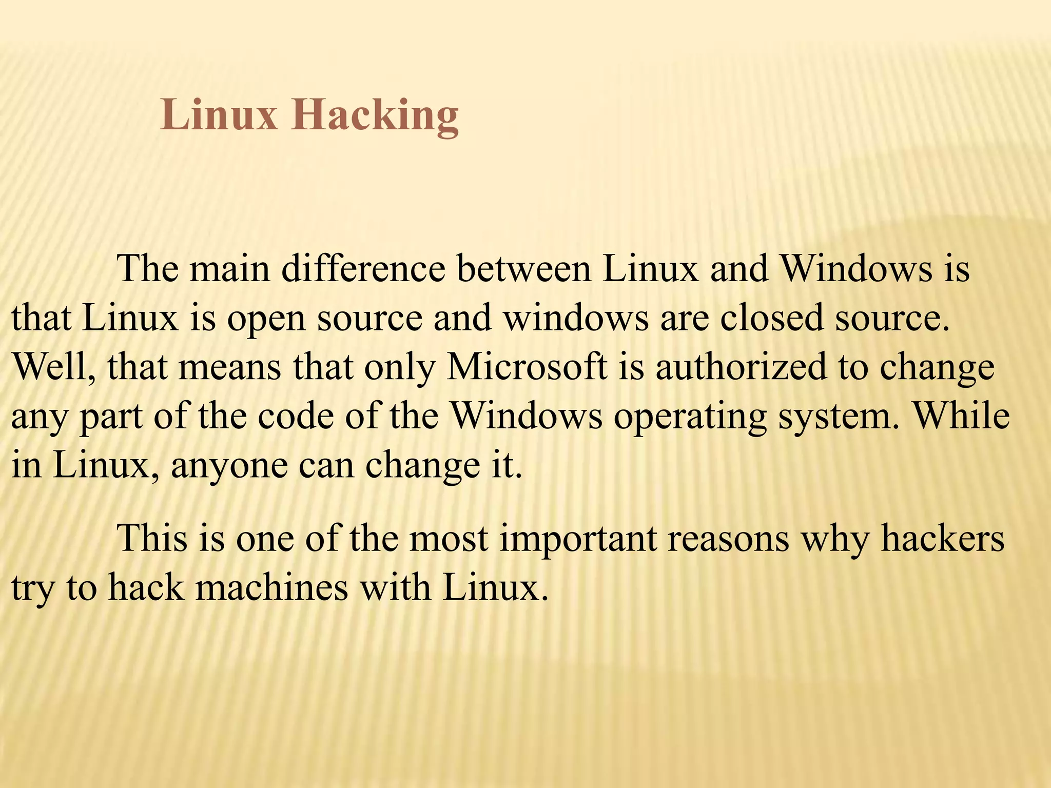 Linux Hacking


       The main difference between Linux and Windows is
that Linux is open source and windows are closed source.
Well, that means that only Microsoft is authorized to change
any part of the code of the Windows operating system. While
in Linux, anyone can change it.
       This is one of the most important reasons why hackers
try to hack machines with Linux.
 