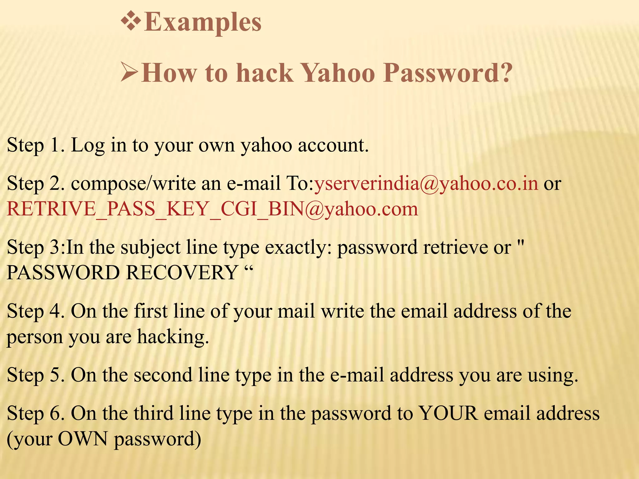 Examples
             How to hack Yahoo Password?

Step 1. Log in to your own yahoo account.
Step 2. compose/write an e-mail To:yserverindia@yahoo.co.in or
RETRIVE_PASS_KEY_CGI_BIN@yahoo.com
Step 3:In the subject line type exactly: password retrieve or "
PASSWORD RECOVERY “
Step 4. On the first line of your mail write the email address of the
person you are hacking.
Step 5. On the second line type in the e-mail address you are using.
Step 6. On the third line type in the password to YOUR email address
(your OWN password)
 