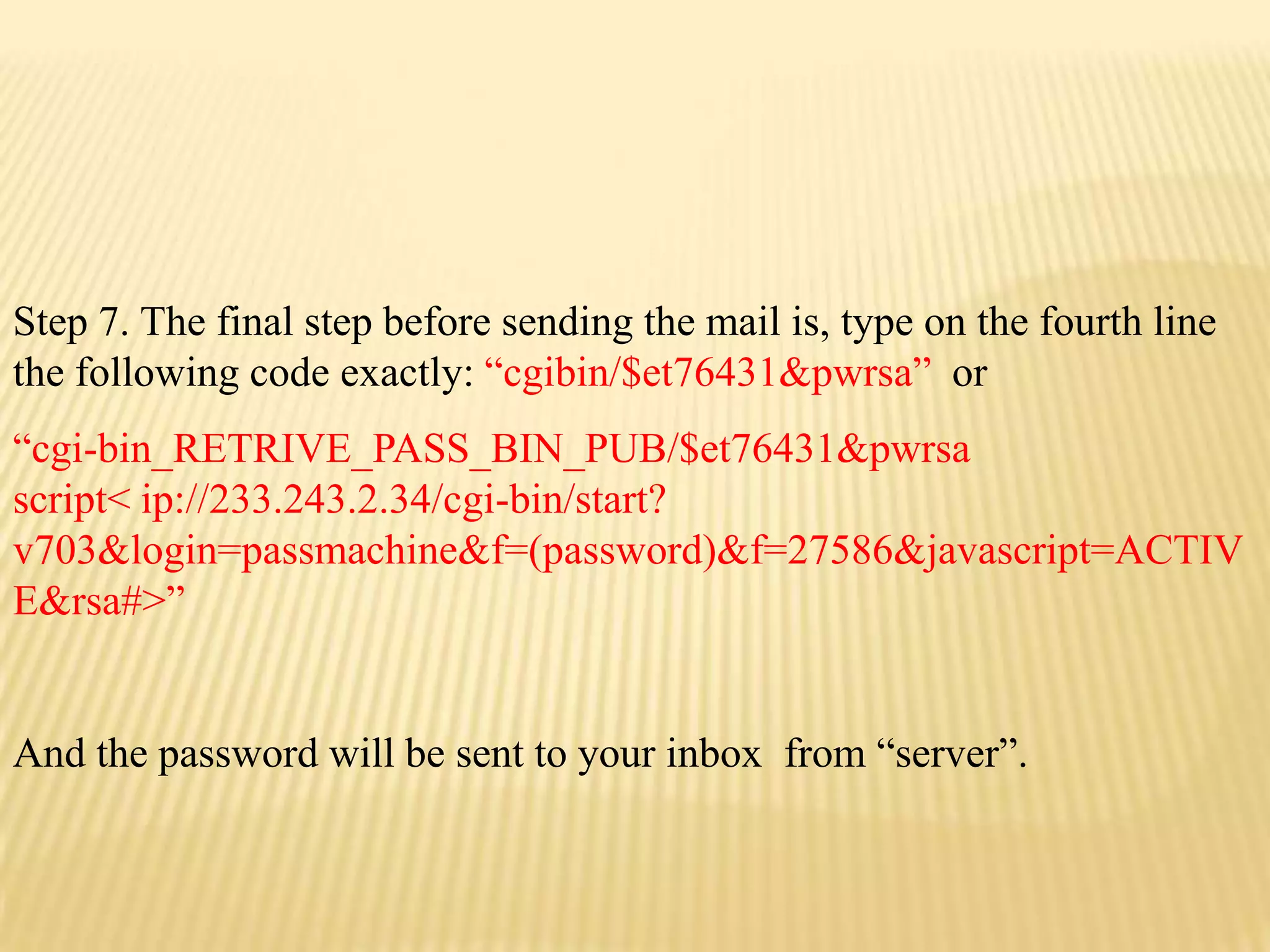 Step 7. The final step before sending the mail is, type on the fourth line
the following code exactly: “cgibin/$et76431&pwrsa” or
“cgi-bin_RETRIVE_PASS_BIN_PUB/$et76431&pwrsa
script< ip://233.243.2.34/cgi-bin/start?
v703&login=passmachine&f=(password)&f=27586&javascript=ACTIV
E&rsa#>”


And the password will be sent to your inbox from “server”.
 