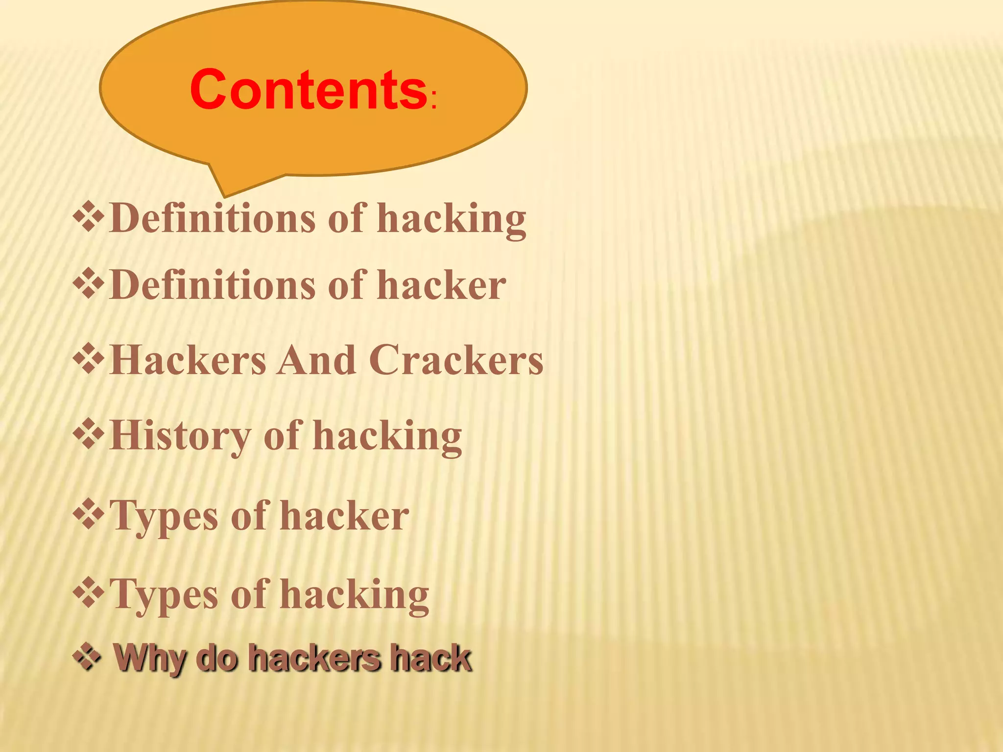 Contents:

Definitions of hacking
Definitions of hacker
Hackers And Crackers
History of hacking
Types of hacker
Types of hacking
 Why do hackers hack
 
