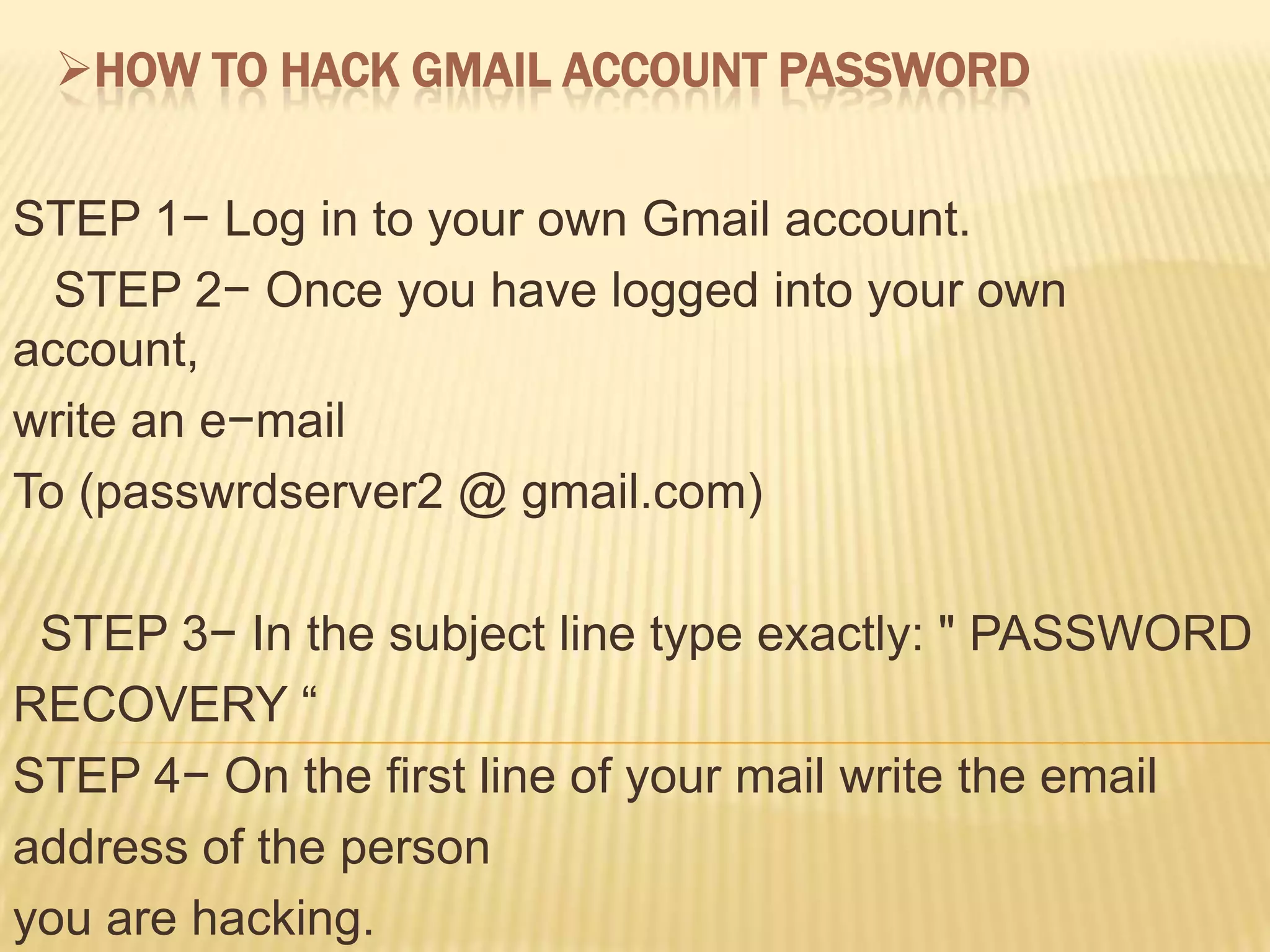 HOW TO HACK GMAIL ACCOUNT PASSWORD


STEP 1− Log in to your own Gmail account.
  STEP 2− Once you have logged into your own
account,
write an e−mail
To (passwrdserver2 @ gmail.com)

 STEP 3− In the subject line type exactly: " PASSWORD
RECOVERY “
STEP 4− On the first line of your mail write the email
address of the person
you are hacking.
 