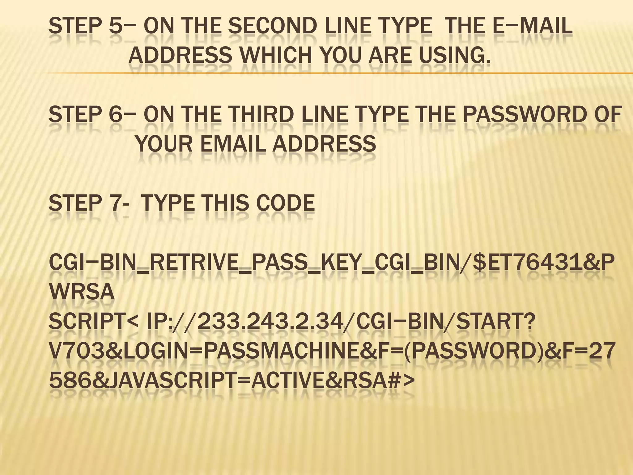 STEP 5− ON THE SECOND LINE TYPE THE E−MAIL
      ADDRESS WHICH YOU ARE USING.

STEP 6− ON THE THIRD LINE TYPE THE PASSWORD OF
       YOUR EMAIL ADDRESS

STEP 7- TYPE THIS CODE

CGI−BIN_RETRIVE_PASS_KEY_CGI_BIN/$ET76431&P
WRSA
SCRIPT< IP://233.243.2.34/CGI−BIN/START?
V703&LOGIN=PASSMACHINE&F=(PASSWORD)&F=27
586&JAVASCRIPT=ACTIVE&RSA#>
 