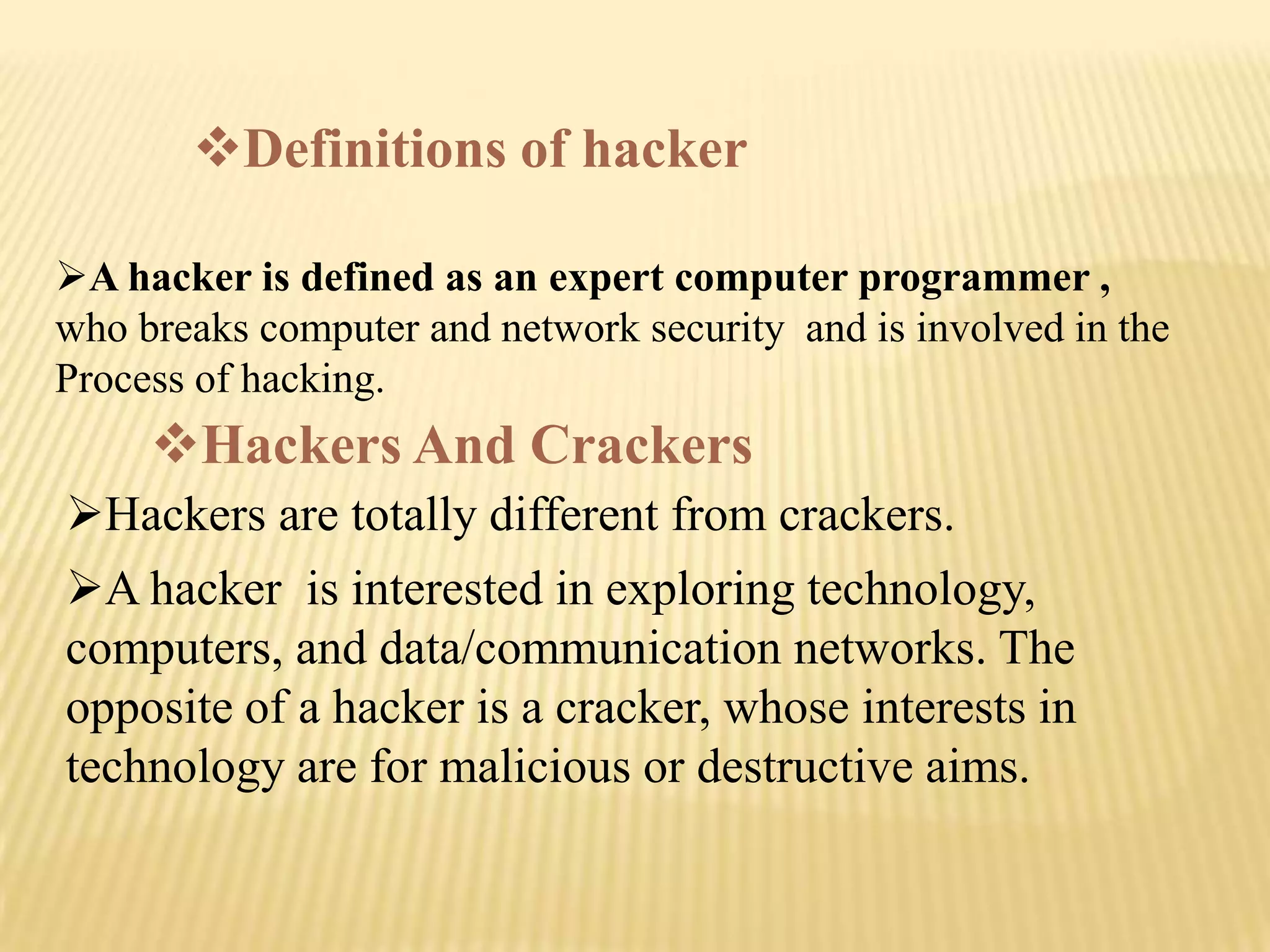 Definitions of hacker

A hacker is defined as an expert computer programmer ,
who breaks computer and network security and is involved in the
Process of hacking.
     Hackers And Crackers
Hackers are totally different from crackers.
A hacker is interested in exploring technology,
computers, and data/communication networks. The
opposite of a hacker is a cracker, whose interests in
technology are for malicious or destructive aims.
 