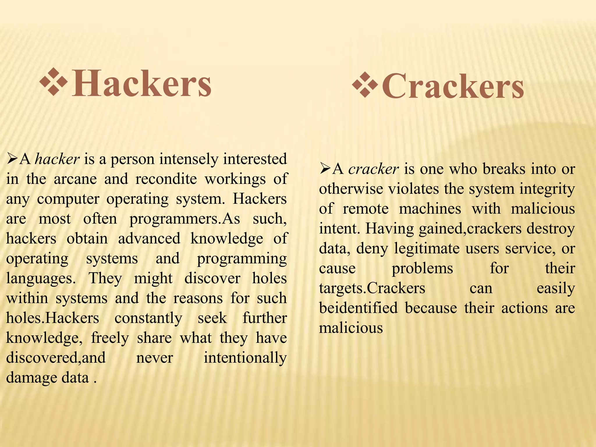Hackers                                     Crackers
A hacker is a person intensely interested
                                             A cracker is one who breaks into or
in the arcane and recondite workings of
                                             otherwise violates the system integrity
any computer operating system. Hackers
                                             of remote machines with malicious
are most often programmers.As such,
                                             intent. Having gained,crackers destroy
hackers obtain advanced knowledge of
                                             data, deny legitimate users service, or
operating systems and programming
                                             cause      problems       for     their
languages. They might discover holes
                                             targets.Crackers       can       easily
within systems and the reasons for such
                                             beidentified because their actions are
holes.Hackers constantly seek further
                                             malicious
knowledge, freely share what they have
discovered,and     never     intentionally
damage data .
 