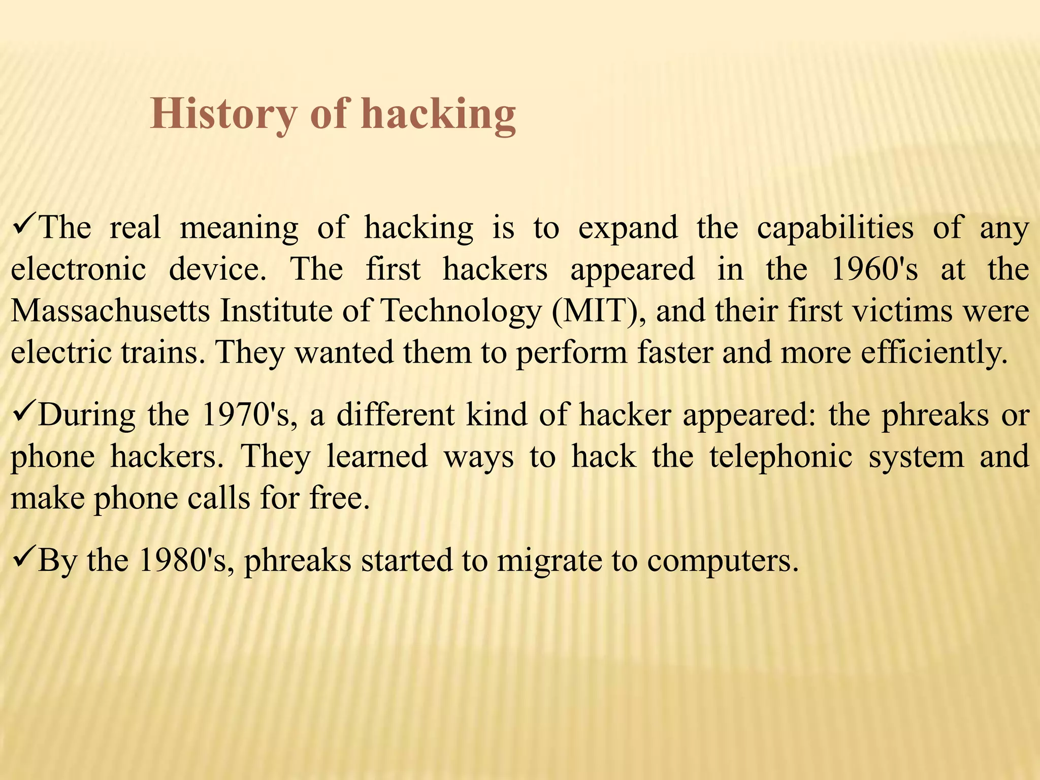 History of hacking

The real meaning of hacking is to expand the capabilities of any
electronic device. The first hackers appeared in the 1960's at the
Massachusetts Institute of Technology (MIT), and their first victims were
electric trains. They wanted them to perform faster and more efficiently.
During the 1970's, a different kind of hacker appeared: the phreaks or
phone hackers. They learned ways to hack the telephonic system and
make phone calls for free.
By the 1980's, phreaks started to migrate to computers.
 