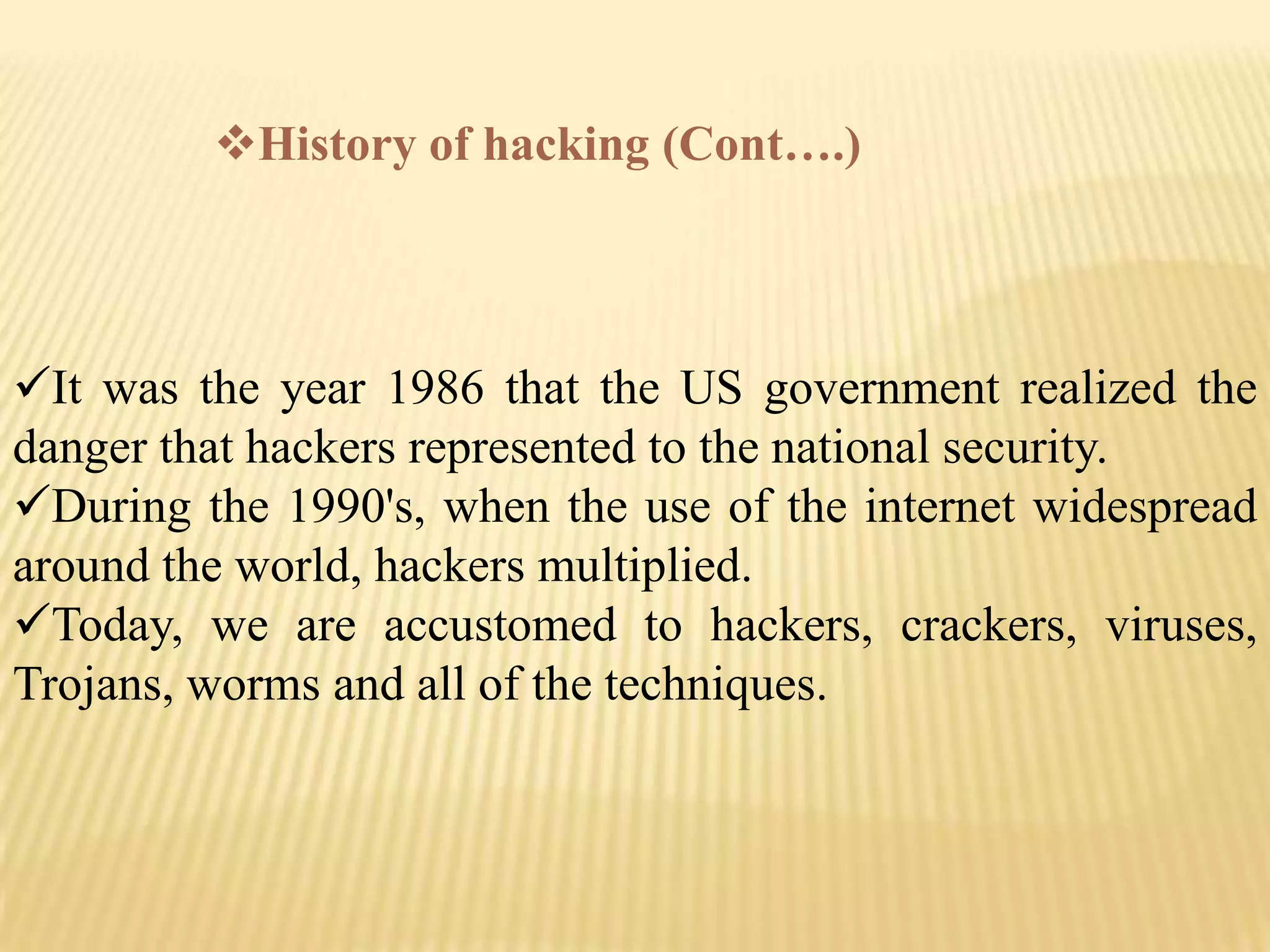 History of hacking (Cont….)



It was the year 1986 that the US government realized the
danger that hackers represented to the national security.
During the 1990's, when the use of the internet widespread
around the world, hackers multiplied.
Today, we are accustomed to hackers, crackers, viruses,
Trojans, worms and all of the techniques.
 