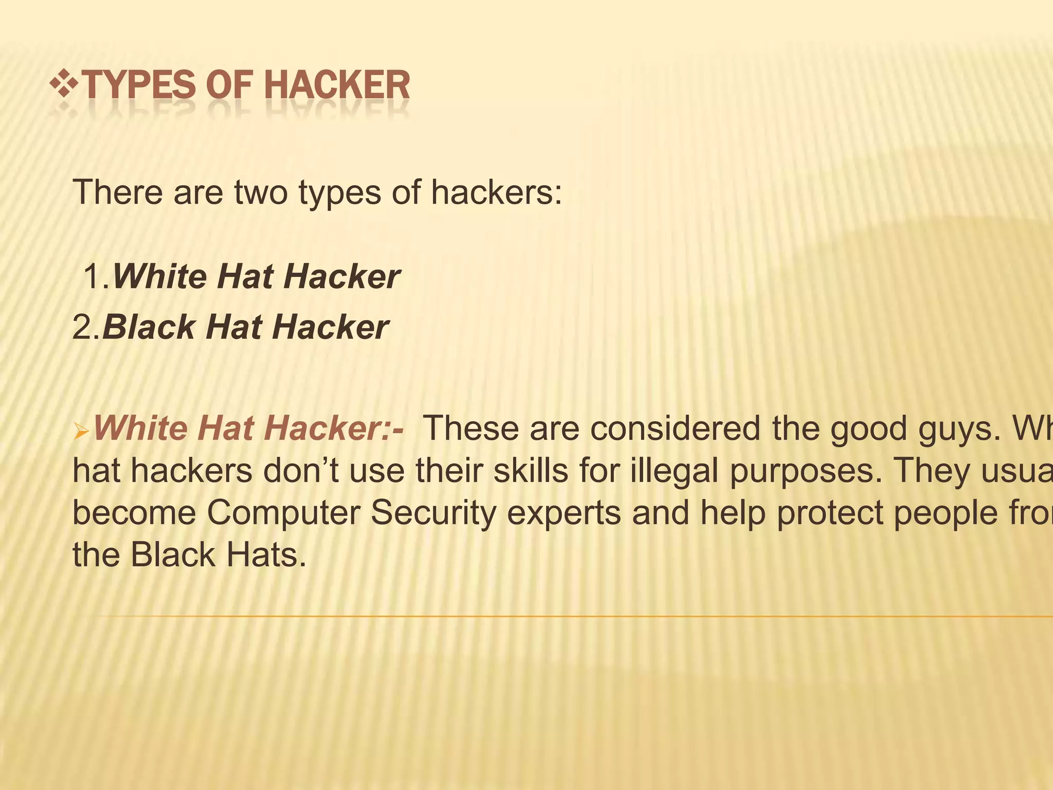 TYPES OF HACKER

 There are two types of hackers:

 1.White Hat Hacker
 2.Black Hat Hacker

 White  Hat Hacker:- These are considered the good guys. Wh
 hat hackers don’t use their skills for illegal purposes. They usua
 become Computer Security experts and help protect people from
 the Black Hats.
 