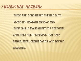 BLACK HAT HACKER:-

     THESE ARE CONSIDERED THE BAD GUYS.

     BLACK HAT HACKERS USUALLY USE

     THEIR SKILLS MALICIOUSLY FOR PERSONAL

     GAIN. THEY ARE THE PEOPLE THAT HACK

     BANKS, STEAL CREDIT CARDS, AND DEFACE

     WEBSITES.
 