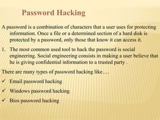 Password Hacking
A password is a combination of characters that a user uses for protecting
   information. Once a file or a determined section of a hard disk is
   protected by a password, only those that know it can access it.
1. The most common used tool to hack the password is social
   engineering. Social engineering consists in making a user believe that
   he is giving confidential information to a trusted party .
There are many types of password hacking like….
 Email password hacking
 Windows password hacking
 Bios password hacking
 
