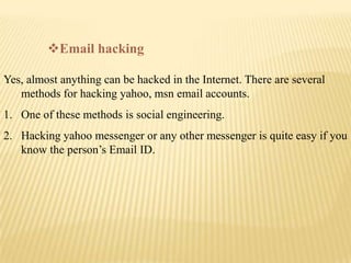 Email hacking

Yes, almost anything can be hacked in the Internet. There are several
   methods for hacking yahoo, msn email accounts.
1. One of these methods is social engineering.
2. Hacking yahoo messenger or any other messenger is quite easy if you
   know the person’s Email ID.
 