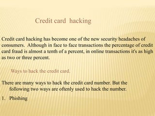 Credit card hacking

Credit card hacking has become one of the new security headaches of
consumers. Although in face to face transactions the percentage of credit
card fraud is almost a tenth of a percent, in online transactions it's as high
as two or three percent.

    Ways to hack the credit card.

There are many ways to hack the credit card number. But the
   following two ways are oftenly used to hack the number.
1. Phishing
 