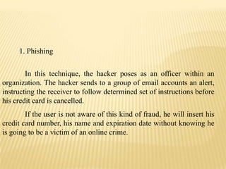 1. Phishing


        In this technique, the hacker poses as an officer within an
organization. The hacker sends to a group of email accounts an alert,
instructing the receiver to follow determined set of instructions before
his credit card is cancelled.
        If the user is not aware of this kind of fraud, he will insert his
credit card number, his name and expiration date without knowing he
is going to be a victim of an online crime.
 