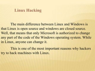 Linux Hacking


       The main difference between Linux and Windows is
that Linux is open source and windows are closed source.
Well, that means that only Microsoft is authorized to change
any part of the code of the Windows operating system. While
in Linux, anyone can change it.
       This is one of the most important reasons why hackers
try to hack machines with Linux.
 