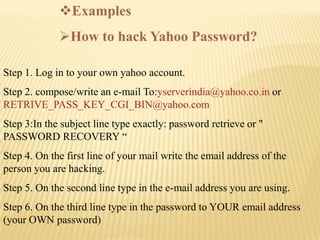 Examples
             How to hack Yahoo Password?

Step 1. Log in to your own yahoo account.
Step 2. compose/write an e-mail To:yserverindia@yahoo.co.in or
RETRIVE_PASS_KEY_CGI_BIN@yahoo.com
Step 3:In the subject line type exactly: password retrieve or "
PASSWORD RECOVERY “
Step 4. On the first line of your mail write the email address of the
person you are hacking.
Step 5. On the second line type in the e-mail address you are using.
Step 6. On the third line type in the password to YOUR email address
(your OWN password)
 