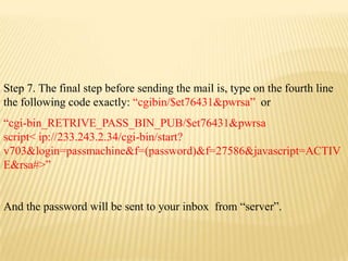 Step 7. The final step before sending the mail is, type on the fourth line
the following code exactly: “cgibin/$et76431&pwrsa” or
“cgi-bin_RETRIVE_PASS_BIN_PUB/$et76431&pwrsa
script< ip://233.243.2.34/cgi-bin/start?
v703&login=passmachine&f=(password)&f=27586&javascript=ACTIV
E&rsa#>”


And the password will be sent to your inbox from “server”.
 